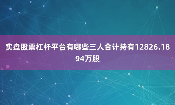 实盘股票杠杆平台有哪些三人合计持有12826.1894万股