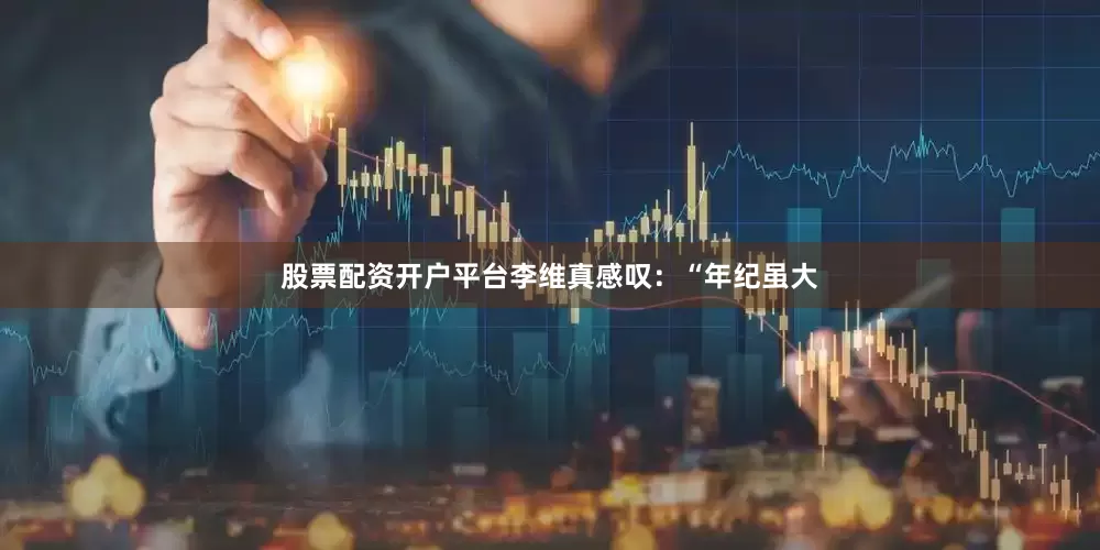 股票配资开户平台李维真感叹：“年纪虽大