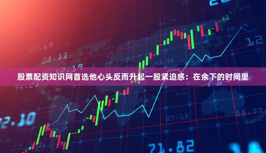 股票配资知识网首选他心头反而升起一股紧迫感：在余下的时间里