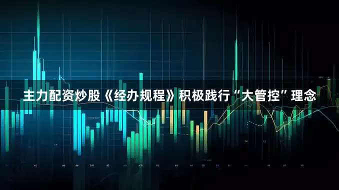 主力配资炒股《经办规程》积极践行“大管控”理念