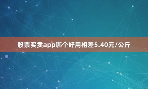股票买卖app哪个好用相差5.40元/公斤