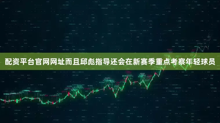 配资平台官网网址而且邱彪指导还会在新赛季重点考察年轻球员