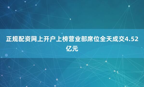 正规配资网上开户上榜营业部席位全天成交4.52亿元
