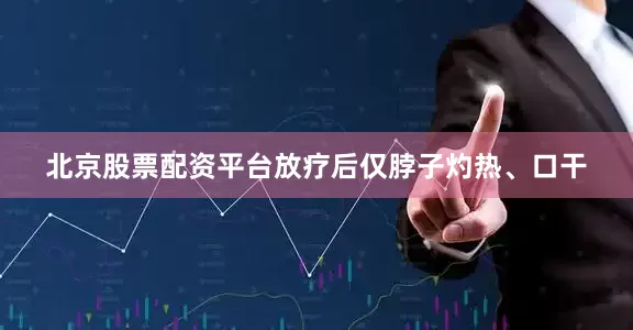 北京股票配资平台放疗后仅脖子灼热、口干