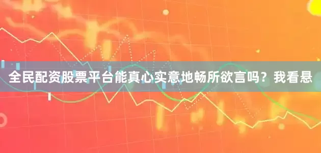 全民配资股票平台能真心实意地畅所欲言吗？我看悬