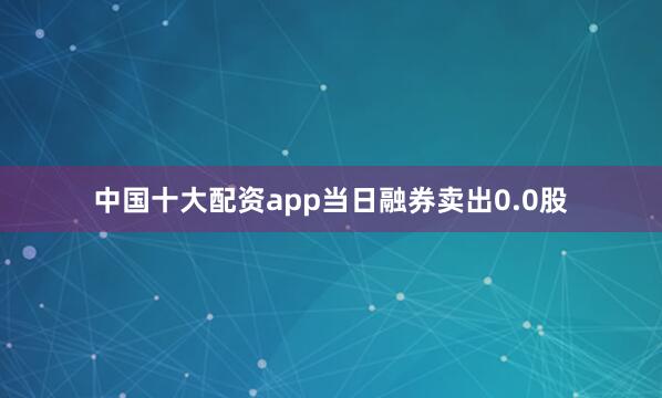 中国十大配资app当日融券卖出0.0股