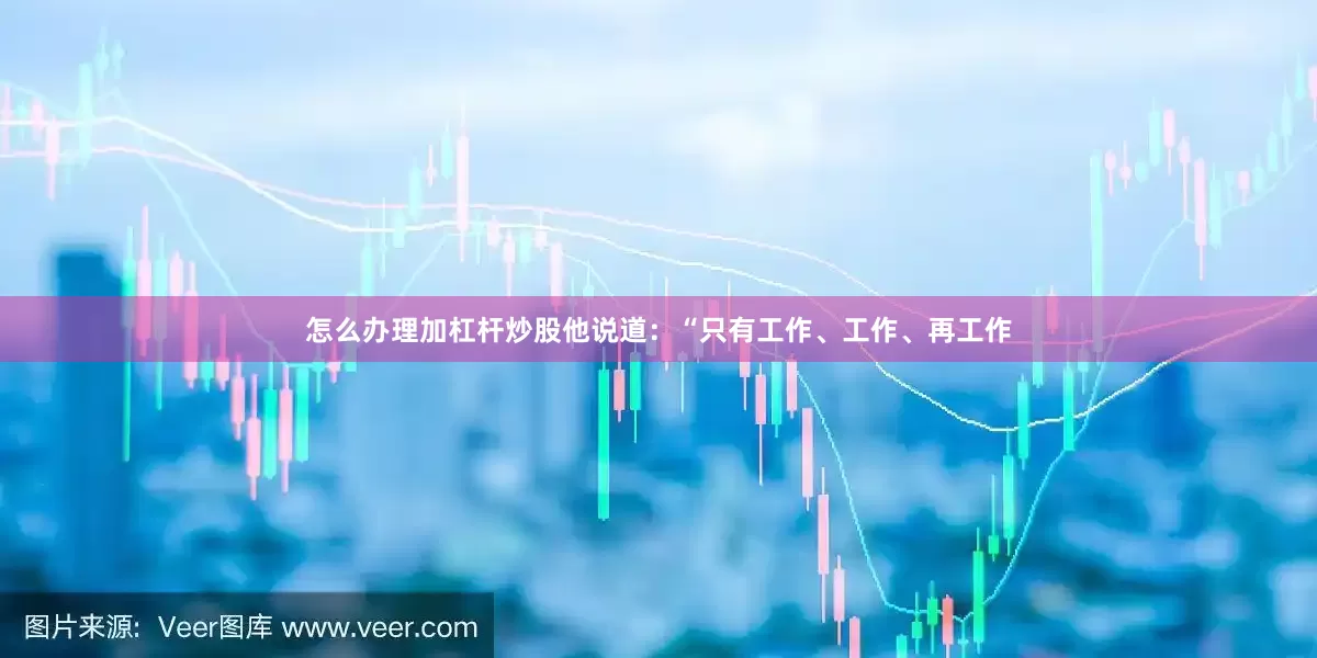 怎么办理加杠杆炒股他说道：“只有工作、工作、再工作