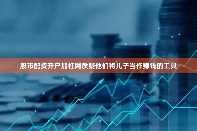 股市配资开户加杠网质疑他们将儿子当作赚钱的工具