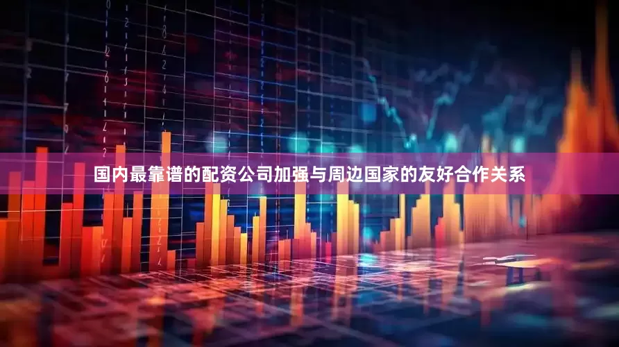 国内最靠谱的配资公司加强与周边国家的友好合作关系