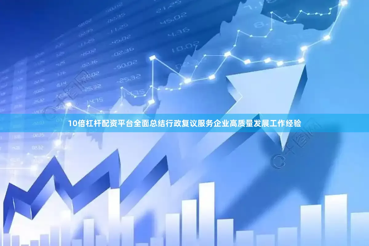 10倍杠杆配资平台全面总结行政复议服务企业高质量发展工作经验