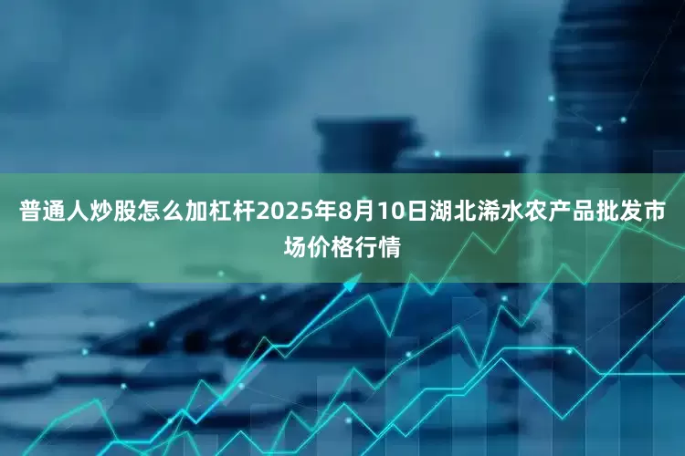 普通人炒股怎么加杠杆2025年8月10日湖北浠水农产品批发市场价格行情