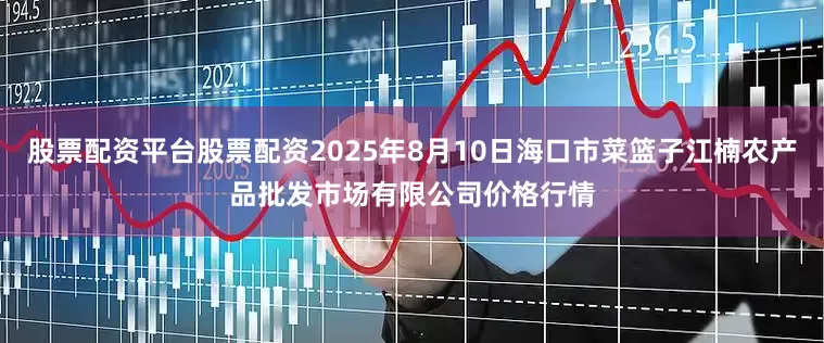股票配资平台股票配资2025年8月10日海口市菜篮子江楠农产品批发市场有限公司价格行情