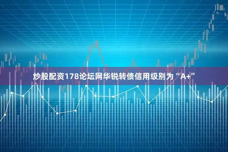 炒股配资178论坛网华锐转债信用级别为“A+”