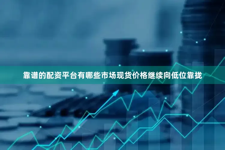靠谱的配资平台有哪些市场现货价格继续向低位靠拢