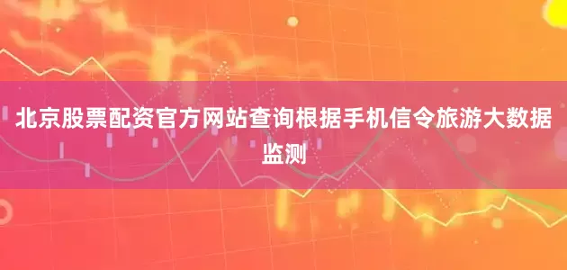 北京股票配资官方网站查询根据手机信令旅游大数据监测