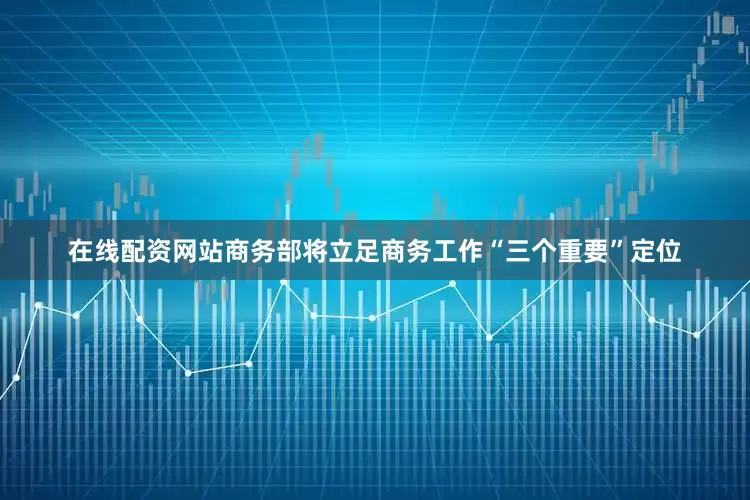 在线配资网站商务部将立足商务工作“三个重要”定位