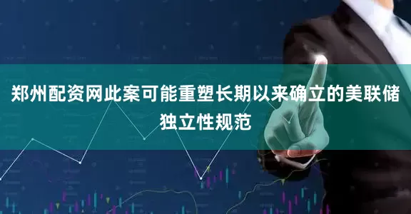 郑州配资网此案可能重塑长期以来确立的美联储独立性规范