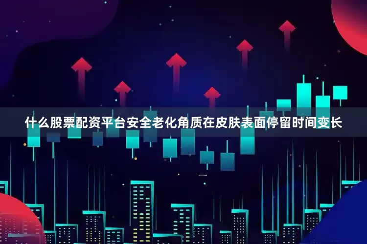 什么股票配资平台安全老化角质在皮肤表面停留时间变长