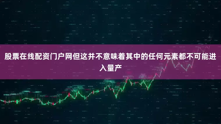 股票在线配资门户网但这并不意味着其中的任何元素都不可能进入量产