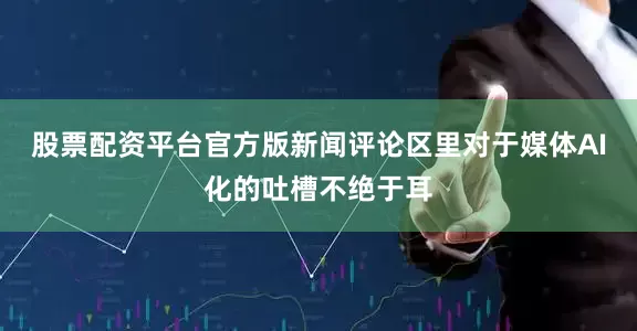 股票配资平台官方版新闻评论区里对于媒体AI化的吐槽不绝于耳