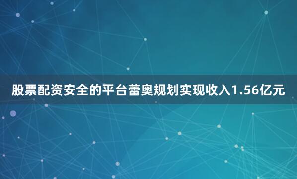 股票配资安全的平台蕾奥规划实现收入1.56亿元