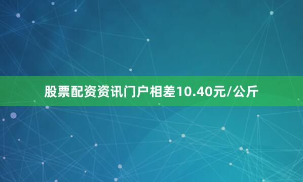 股票配资资讯门户相差10.40元/公斤