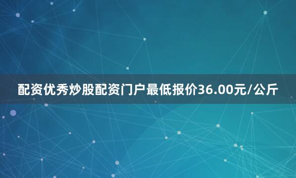配资优秀炒股配资门户最低报价36.00元/公斤