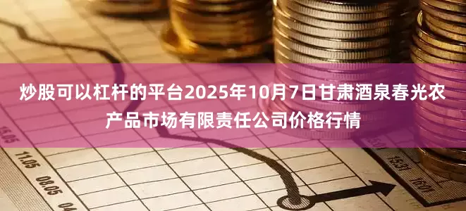 炒股可以杠杆的平台2025年10月7日甘肃酒泉春光农产品市场有限责任公司价格行情