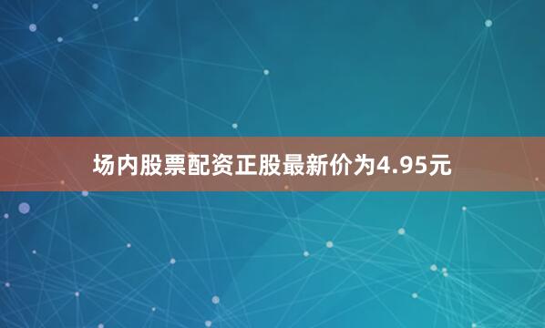 场内股票配资正股最新价为4.95元