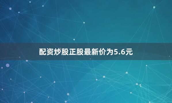 配资炒股正股最新价为5.6元