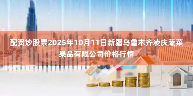 配资炒股票2025年10月11日新疆乌鲁木齐凌庆蔬菜果品有限公司价格行情